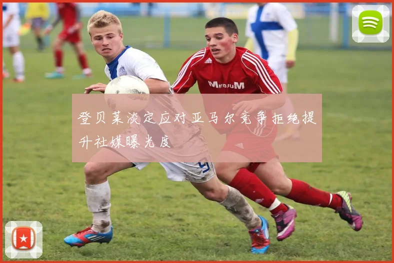 登贝莱淡定应对亚马尔竞争拒绝提升社媒曝光度