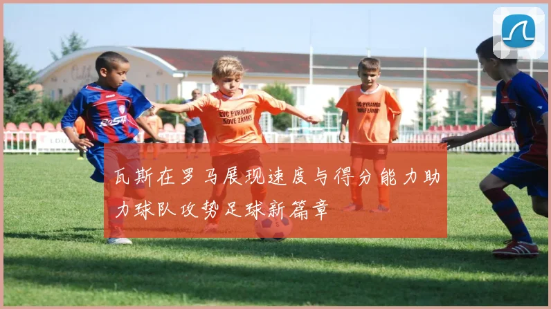 瓦斯在罗马展现速度与得分能力助力球队攻势足球新篇章