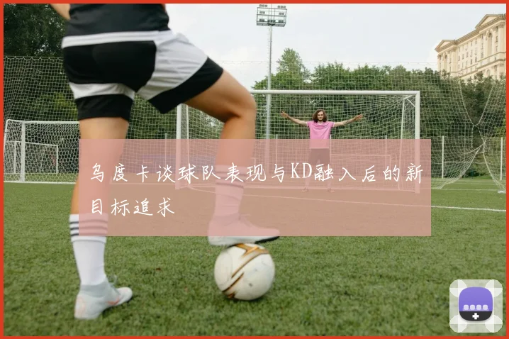 乌度卡谈球队表现与KD融入后的新目标追求