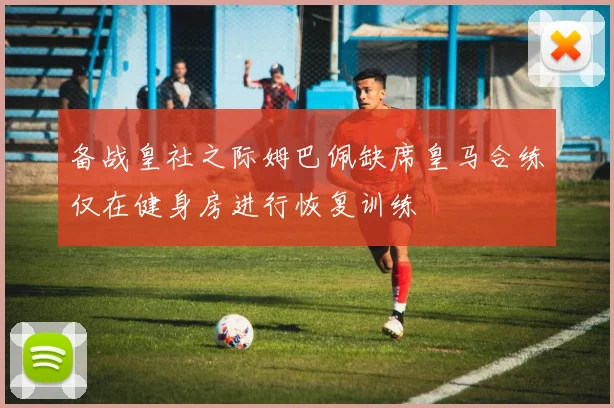 备战皇社之际姆巴佩缺席皇马合练仅在健身房进行恢复训练