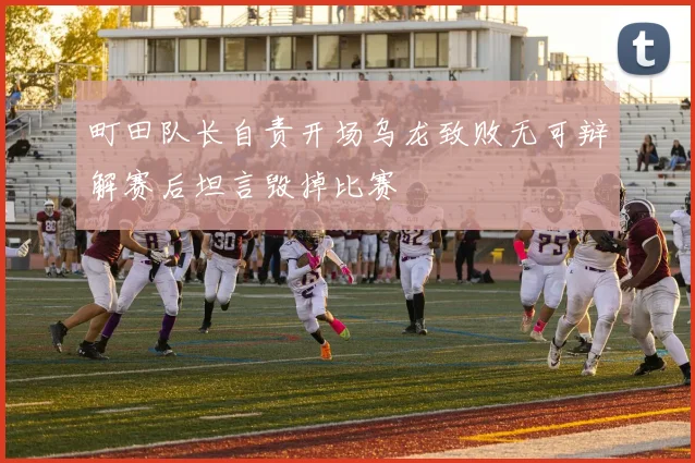 町田队长自责开场乌龙致败无可辩解赛后坦言毁掉比赛