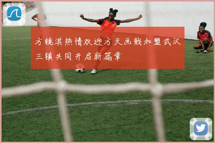 方镜淇热情欢迎方天画戟加盟武汉三镇共同开启新篇章
