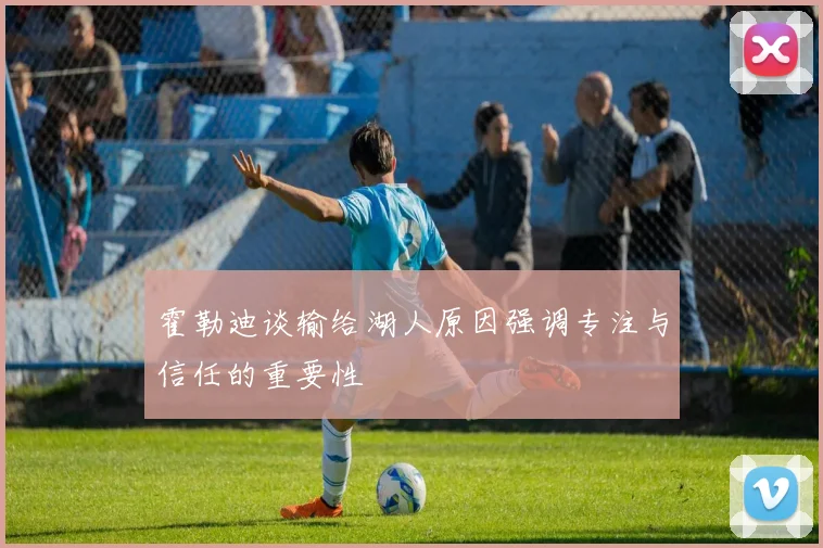 霍勒迪谈输给湖人原因强调专注与信任的重要性