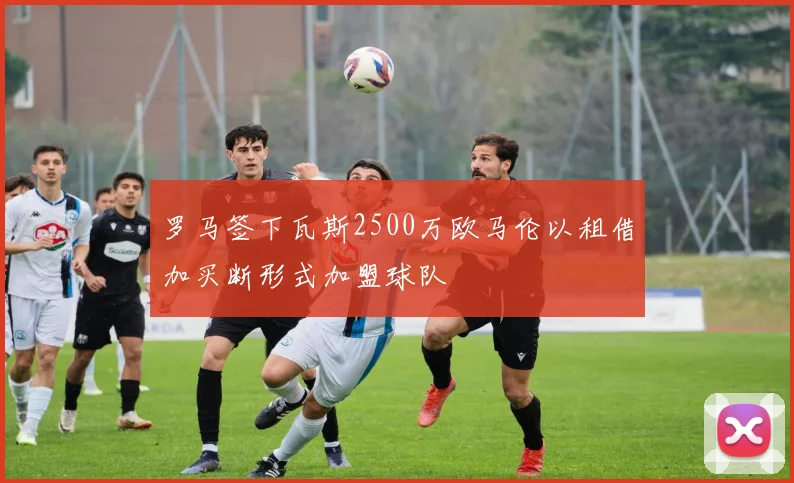 罗马签下瓦斯2500万欧马伦以租借加买断形式加盟球队