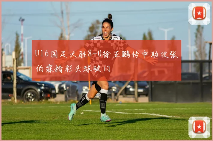 U16国足大胜8-0徐正鹏传中助攻张伯霖精彩头球破门