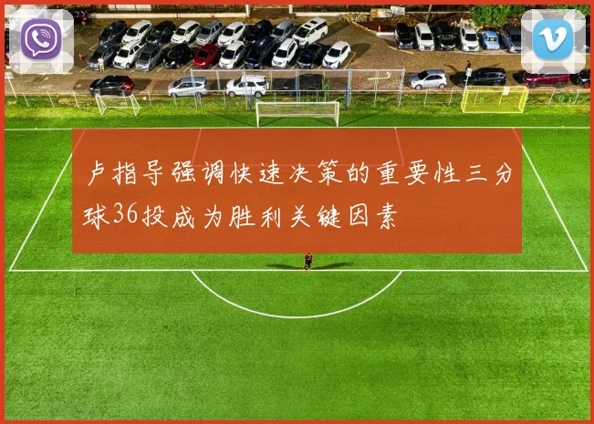 卢指导强调快速决策的重要性三分球36投成为胜利关键因素