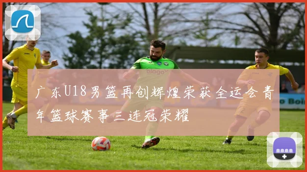 广东U18男篮再创辉煌荣获全运会青年篮球赛事三连冠荣耀