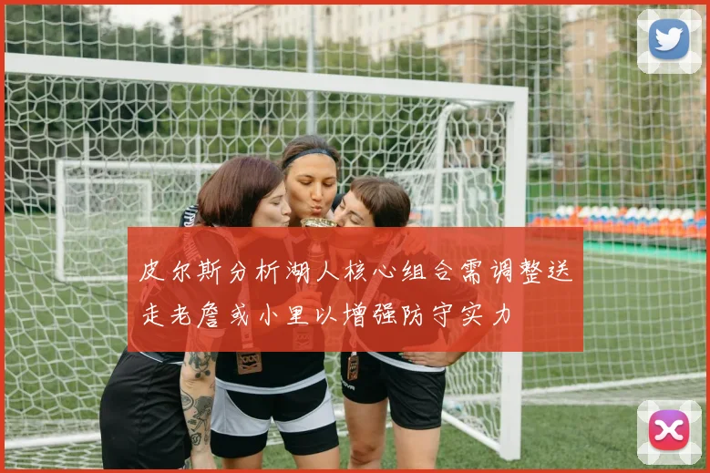 皮尔斯分析湖人核心组合需调整送走老詹或小里以增强防守实力