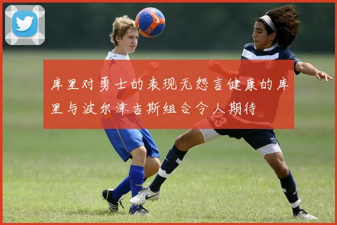 库里对勇士的表现无怨言健康的库里与波尔津吉斯组合令人期待