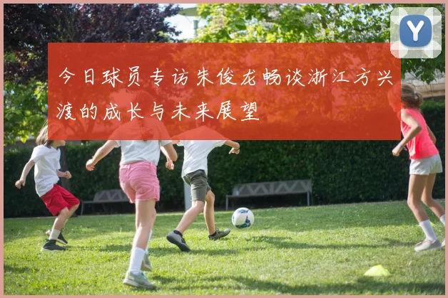 今日球员专访朱俊龙畅谈浙江方兴渡的成长与未来展望