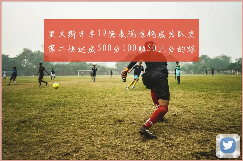 里夫斯开季19场表现惊艳成为队史第二快达成500分100助50三分的球员