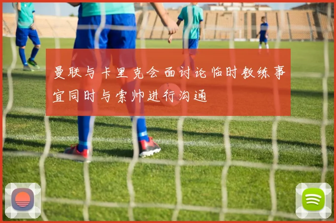 曼联与卡里克会面讨论临时教练事宜同时与索帅进行沟通
