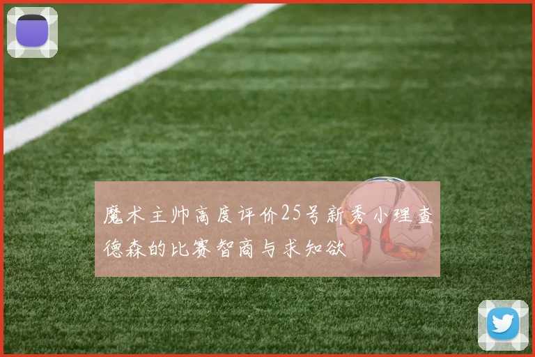 魔术主帅高度评价25号新秀小理查德森的比赛智商与求知欲