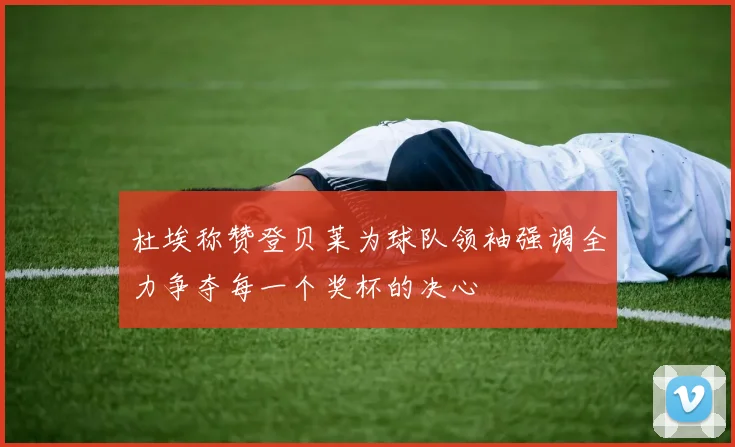 杜埃称赞登贝莱为球队领袖强调全力争夺每一个奖杯的决心