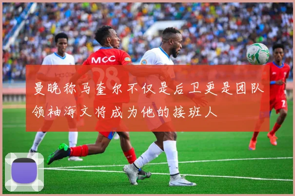 曼晚称马奎尔不仅是后卫更是团队领袖海文将成为他的接班人