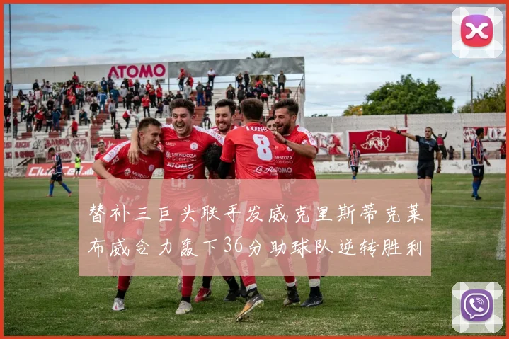 替补三巨头联手发威克里斯蒂克莱布威合力轰下36分助球队逆转胜利