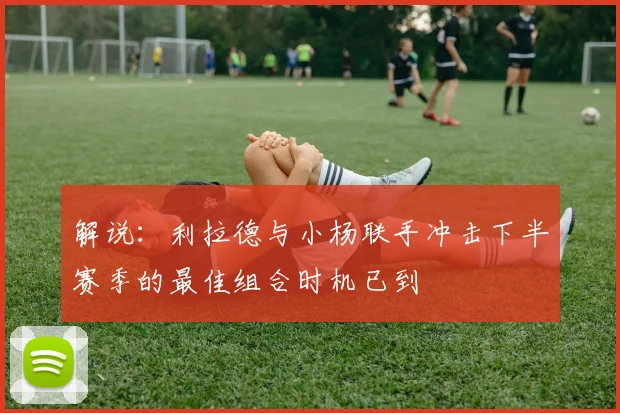 解说：利拉德与小杨联手冲击下半赛季的最佳组合时机已到