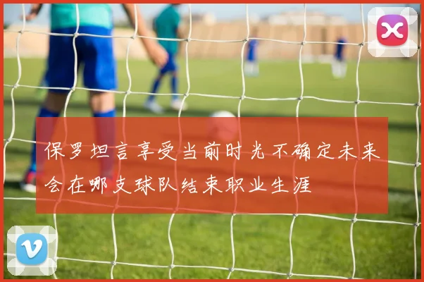 保罗坦言享受当前时光不确定未来会在哪支球队结束职业生涯