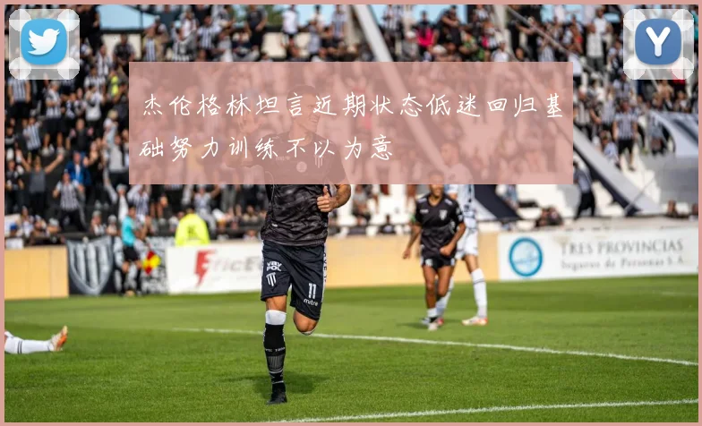 杰伦格林坦言近期状态低迷回归基础努力训练不以为意