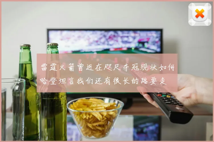 雷霆火箭曾近在咫尺夺冠现状如何哈登坦言我们还有很长的路要走