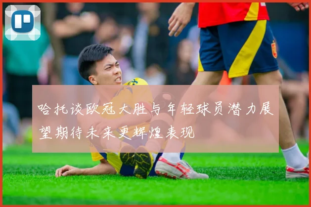 哈托谈欧冠大胜与年轻球员潜力展望期待未来更辉煌表现