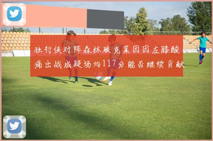 独行侠对阵森林狼克莱因因左膝酸痛出战成疑场均117分能否继续贡献