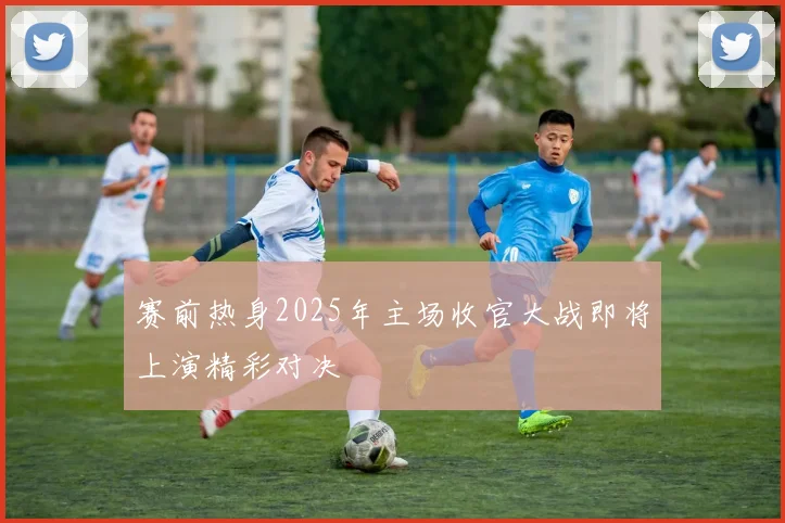 赛前热身2025年主场收官大战即将上演精彩对决