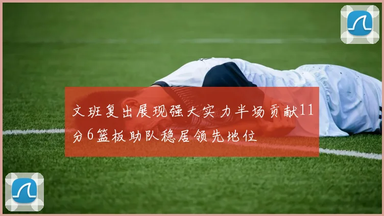 文班复出展现强大实力半场贡献11分6篮板助队稳居领先地位