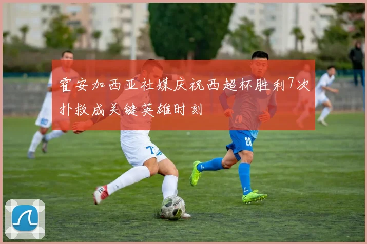 霍安加西亚社媒庆祝西超杯胜利7次扑救成关键英雄时刻
