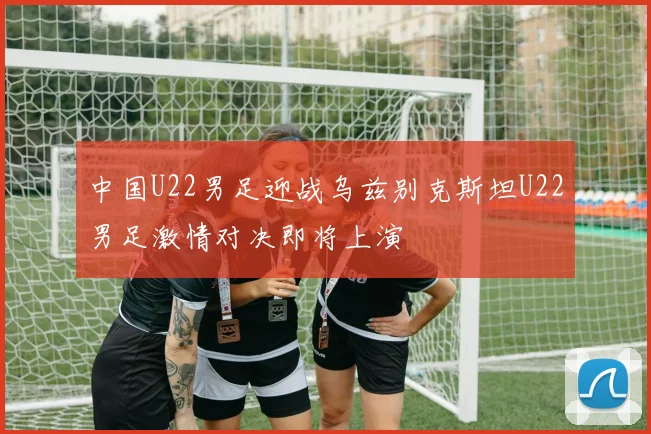 中国U22男足迎战乌兹别克斯坦U22男足激情对决即将上演
