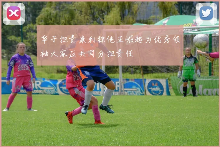华子担责康利称他正崛起为优秀领袖大家应共同分担责任