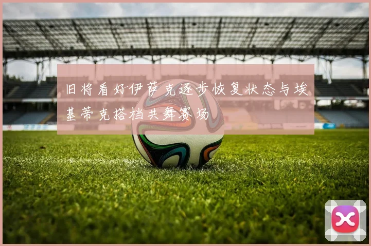 旧将看好伊萨克逐步恢复状态与埃基蒂克搭档共舞赛场