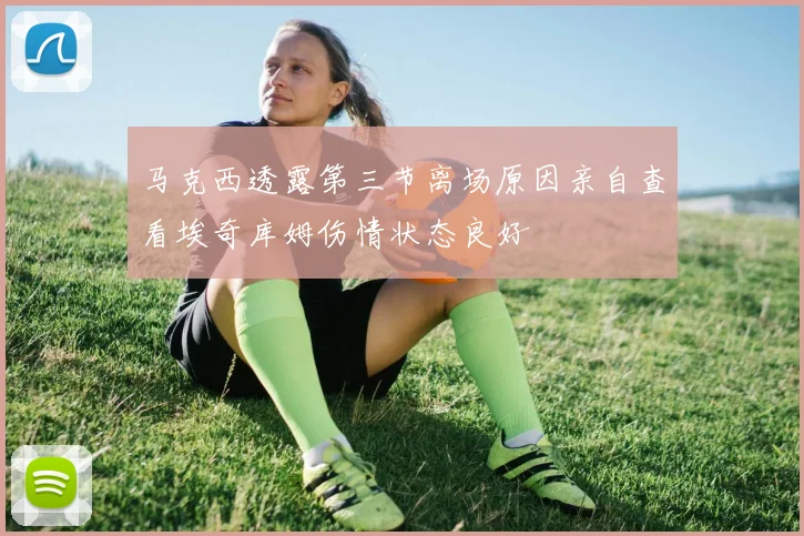 马克西透露第三节离场原因亲自查看埃奇库姆伤情状态良好
